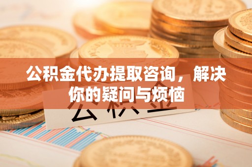 广阳公积金代办提取咨询，解决你的疑问与烦恼