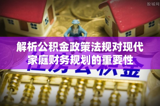 广阳解析公积金政策法规对现代家庭财务规划的重要性