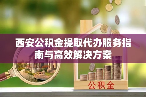 广阳西安公积金提取代办服务指南与高效解决方案