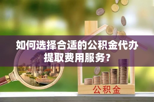 广阳如何选择合适的公积金代办提取费用服务？