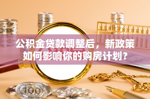广阳公积金贷款调整后，新政策如何影响你的购房计划？