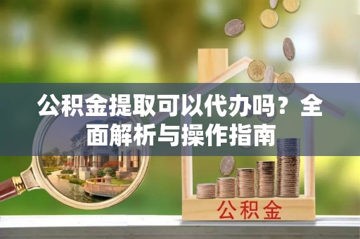 广阳公积金提取可以代办吗？全面解析与操作指南