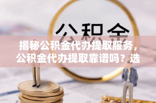 广阳揭秘公积金代办提取服务，公积金代办提取靠谱吗？选择前你需要知道这些！
