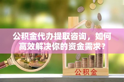 广阳公积金代办提取咨询，如何高效解决你的资金需求？