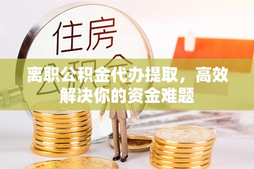 广阳离职公积金代办提取，高效解决你的资金难题