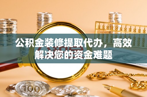广阳公积金装修提取代办，高效解决您的资金难题