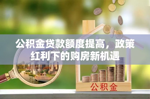 广阳公积金贷款额度提高，政策红利下的购房新机遇