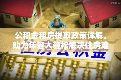 广阳公积金租房提取政策详解，助力年轻人轻松解决住房难题