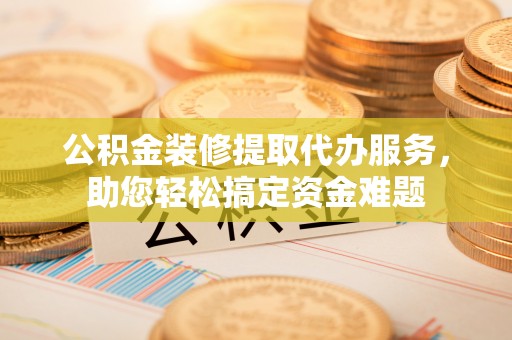广阳公积金装修提取代办服务，助您轻松搞定资金难题