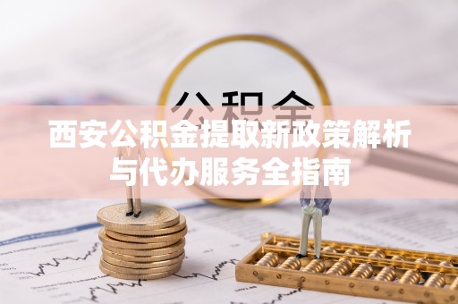 广阳西安公积金提取新政策解析与代办服务全指南