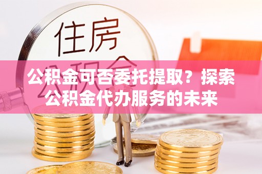 广阳公积金可否委托提取？探索公积金代办服务的未来